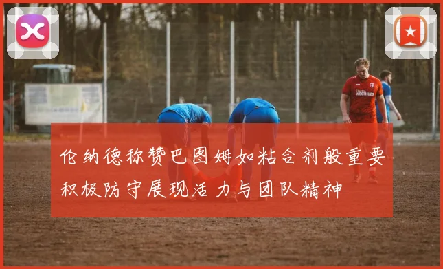 伦纳德称赞巴图姆如粘合剂般重要积极防守展现活力与团队精神