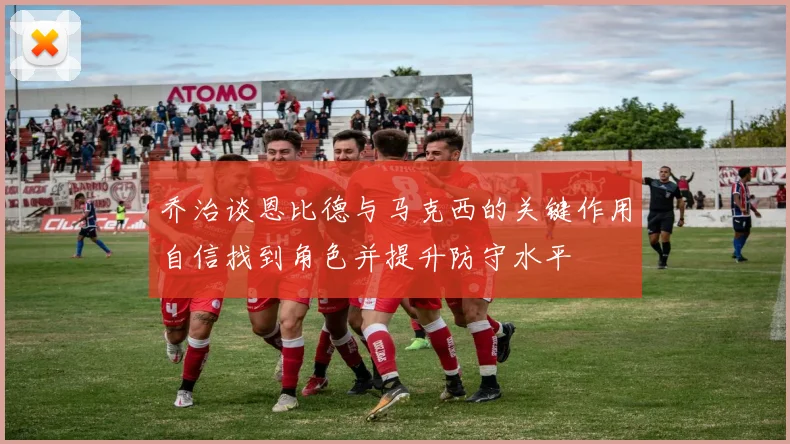 乔治谈恩比德与马克西的关键作用自信找到角色并提升防守水平