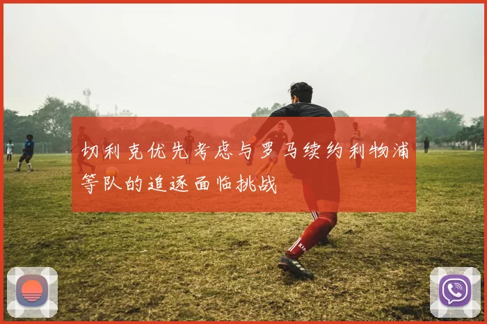 切利克优先考虑与罗马续约利物浦等队的追逐面临挑战