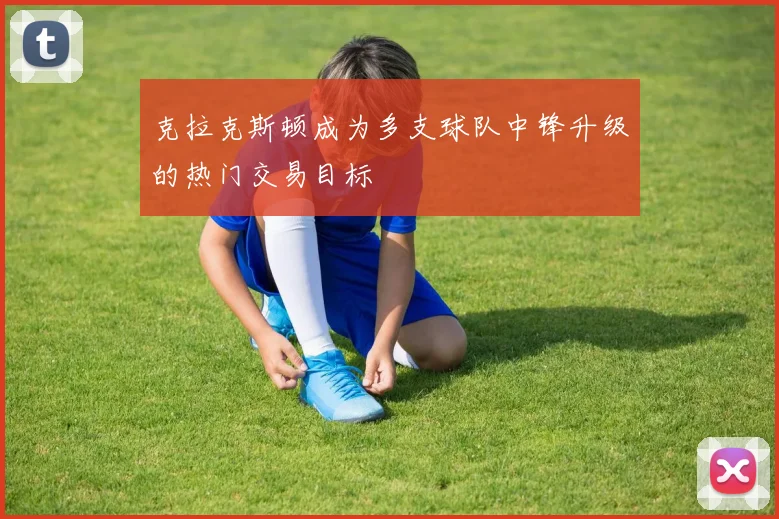 克拉克斯顿成为多支球队中锋升级的热门交易目标