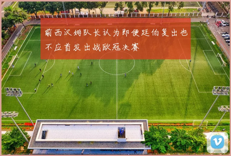 前西汉姆队长认为即便廷伯复出也不应首发出战欧冠决赛