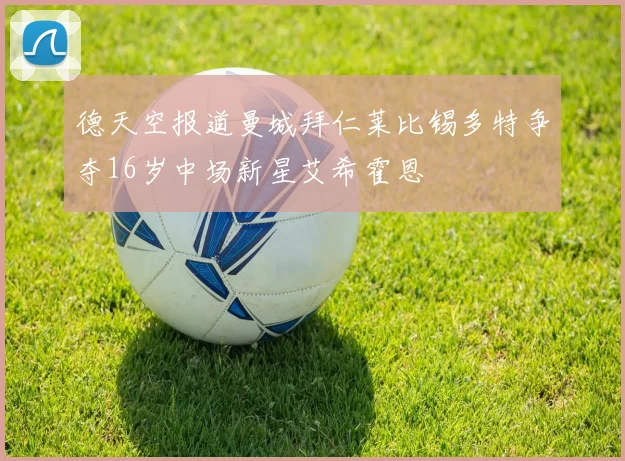 德天空报道曼城拜仁莱比锡多特争夺16岁中场新星艾希霍恩