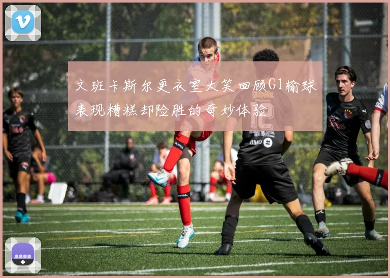 文班卡斯尔更衣室大笑回顾G1输球表现糟糕却险胜的奇妙体验