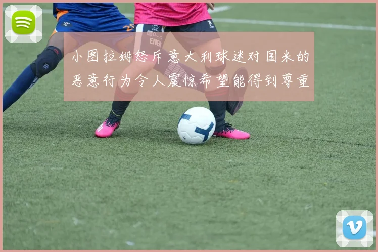 小图拉姆怒斥意大利球迷对国米的恶意行为令人震惊希望能得到尊重与支持