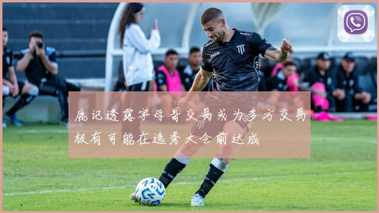 鹿记透露字母哥交易或为多方交易极有可能在选秀大会前达成