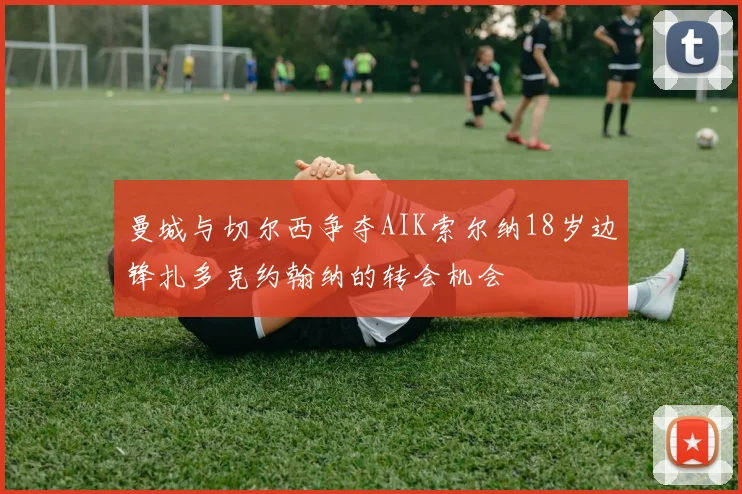曼城与切尔西争夺AIK索尔纳18岁边锋扎多克约翰纳的转会机会