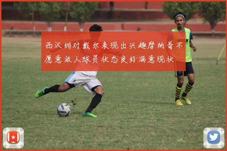 西汉姆对戴尔表现出兴趣摩纳哥不愿意放人球员状态良好满意现状