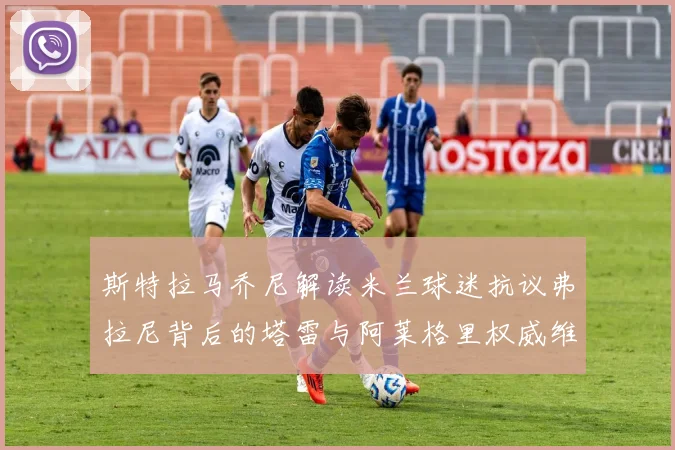 斯特拉马乔尼解读米兰球迷抗议弗拉尼背后的塔雷与阿莱格里权威维护