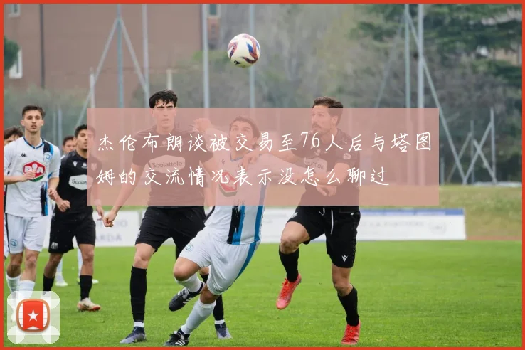 杰伦布朗谈被交易至76人后与塔图姆的交流情况表示没怎么聊过