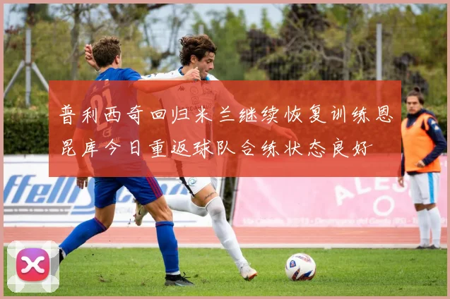 普利西奇回归米兰继续恢复训练恩昆库今日重返球队合练状态良好