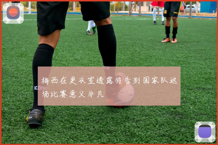 梅西在更衣室透露将告别国家队这场比赛意义非凡